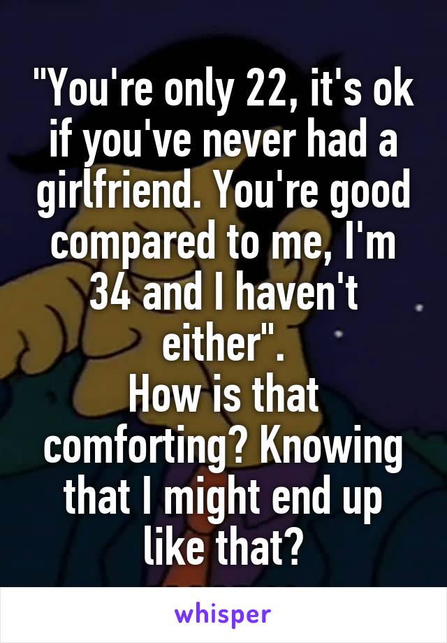 "You're only 22, it's ok if you've never had a girlfriend. You're good compared to me, I'm 34 and I haven't either".
How is that comforting? Knowing that I might end up like that?