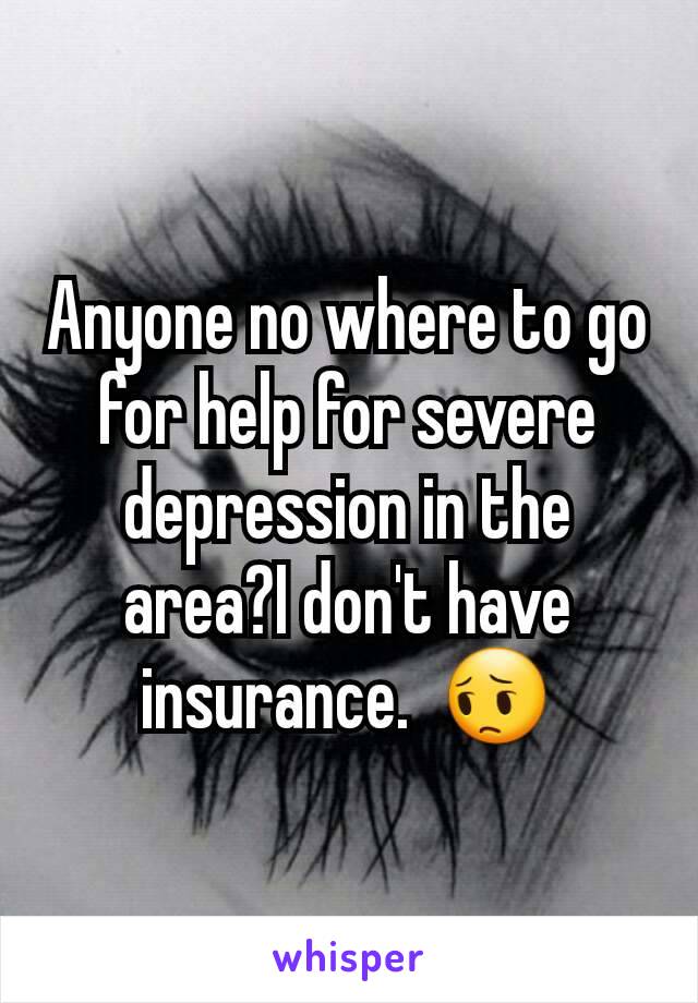 Anyone no where to go for help for severe depression in the area?I don't have insurance.  😔