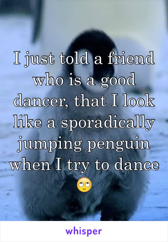 I just told a friend who is a good dancer, that I look like a sporadically jumping penguin when I try to dance 🙄