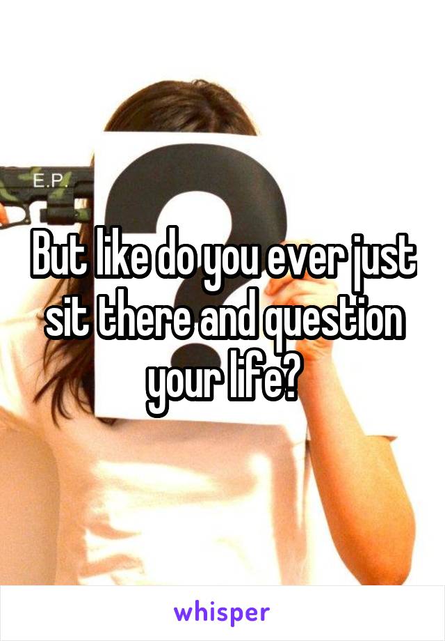 But like do you ever just sit there and question your life?