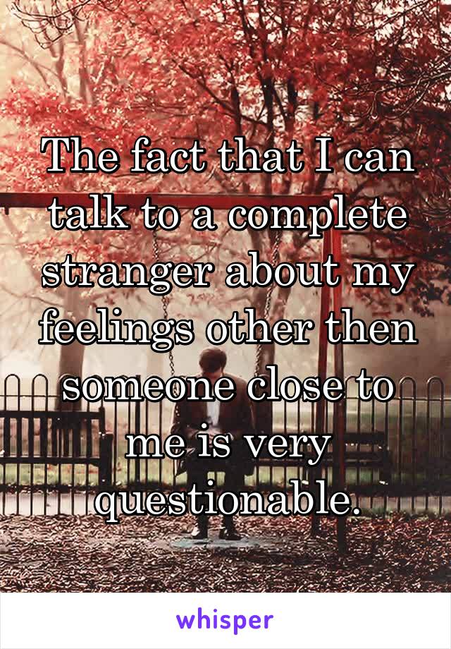 The fact that I can talk to a complete stranger about my feelings other then someone close to me is very questionable.