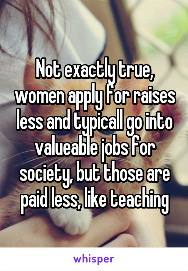 Not exactly true, women apply for raises less and typicall go into valueable jobs for society, but those are paid less, like teaching