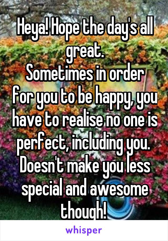 Heya! Hope the day's all great.
Sometimes in order for you to be happy, you have to realise no one is perfect, including you. 
Doesn't make you less special and awesome though! 