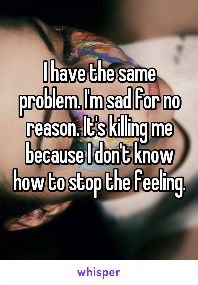 I have the same problem. I'm sad for no reason. It's killing me because I don't know how to stop the feeling. 