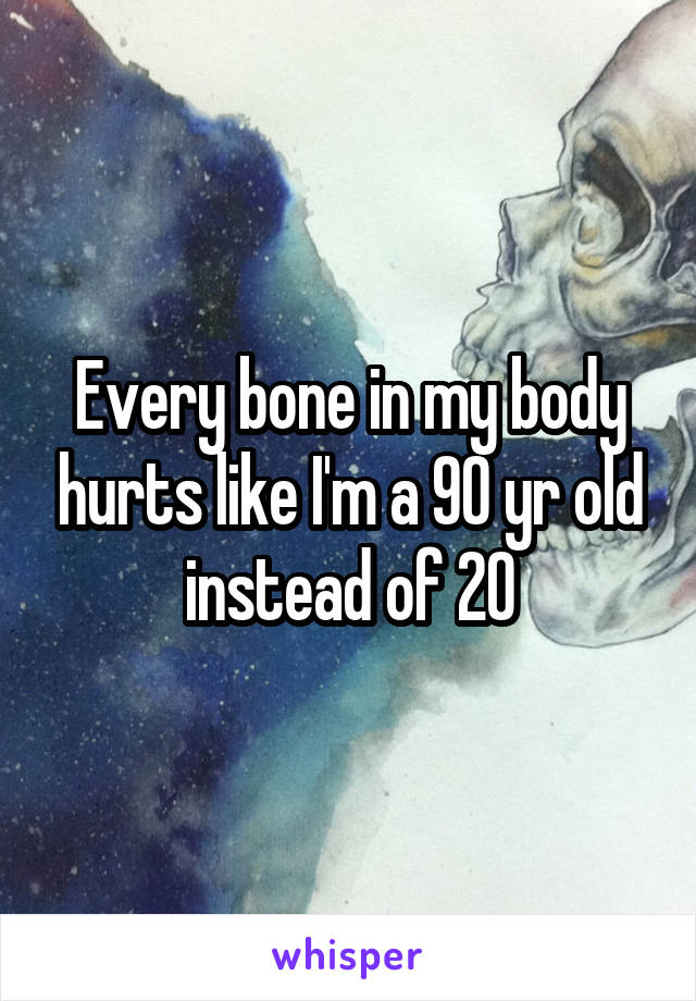 Every bone in my body hurts like I'm a 90 yr old instead of 20