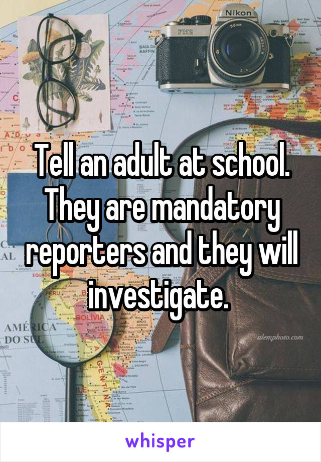 Tell an adult at school. They are mandatory reporters and they will investigate. 