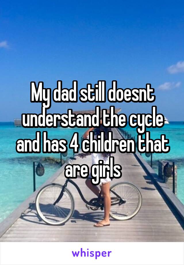 My dad still doesnt understand the cycle and has 4 children that are girls