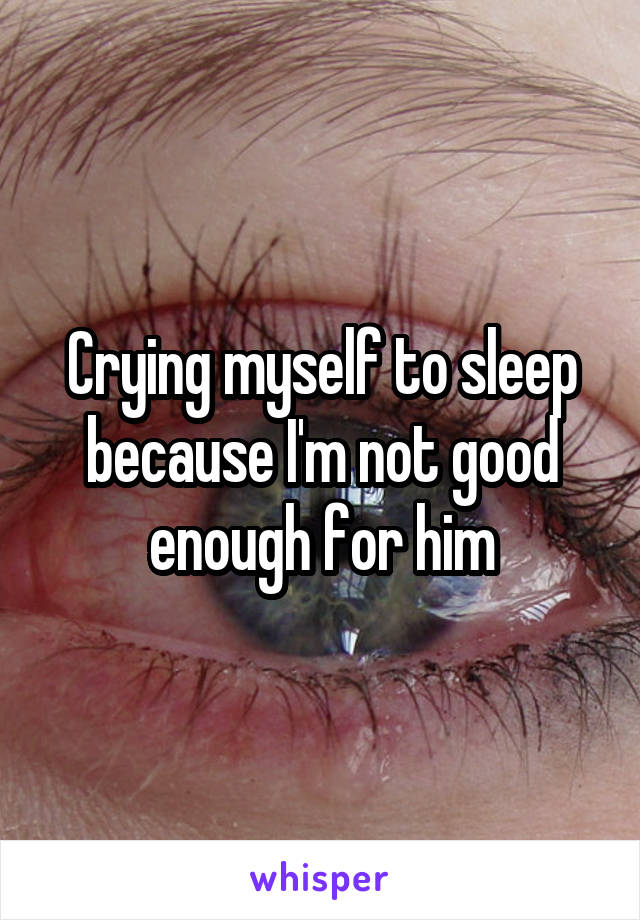 Crying myself to sleep because I'm not good enough for him