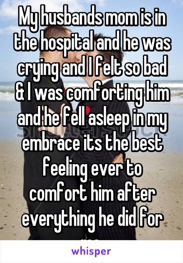 My husbands mom is in the hospital and he was crying and I felt so bad & I was comforting him and he fell asleep in my embrace its the best feeling ever to comfort him after everything he did for me 