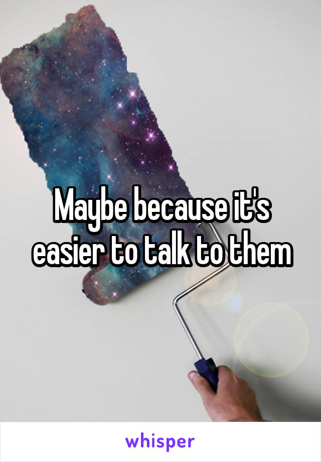 Maybe because it's easier to talk to them