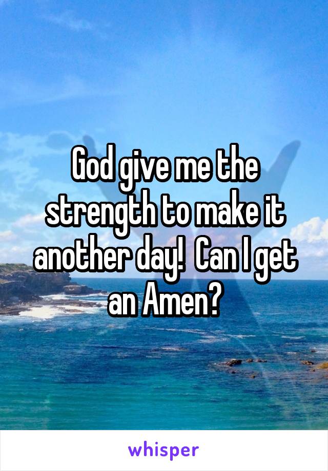 God give me the strength to make it another day!  Can I get an Amen?