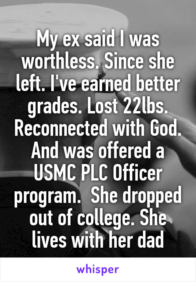 My ex said I was worthless. Since she left. I've earned better grades. Lost 22lbs. Reconnected with God. And was offered a USMC PLC Officer program.  She dropped out of college. She lives with her dad