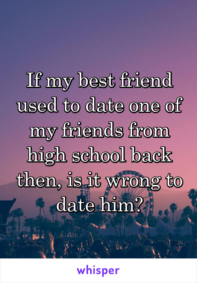 If my best friend used to date one of my friends from high school back then, is it wrong to date him?