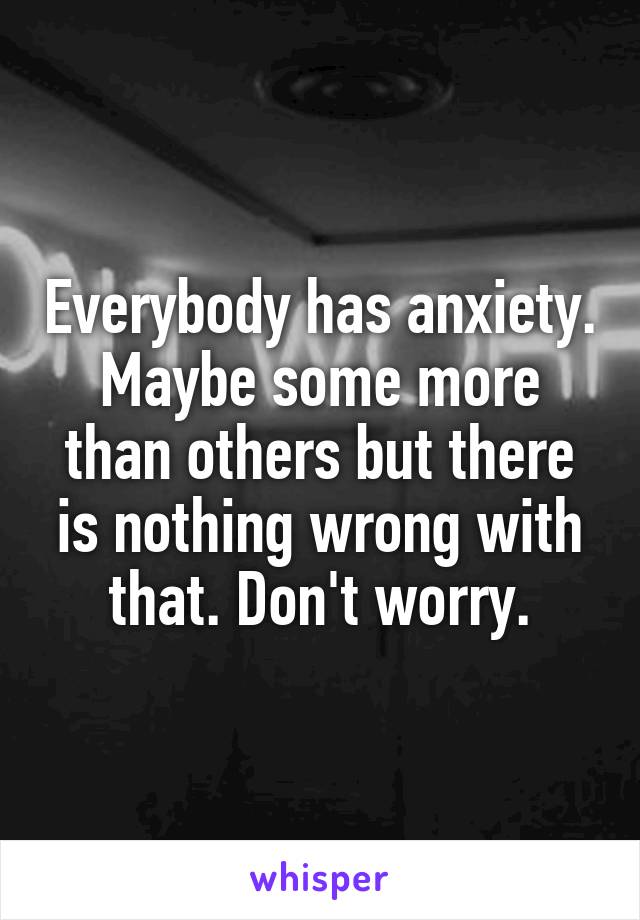 Everybody has anxiety. Maybe some more than others but there is nothing wrong with that. Don't worry.