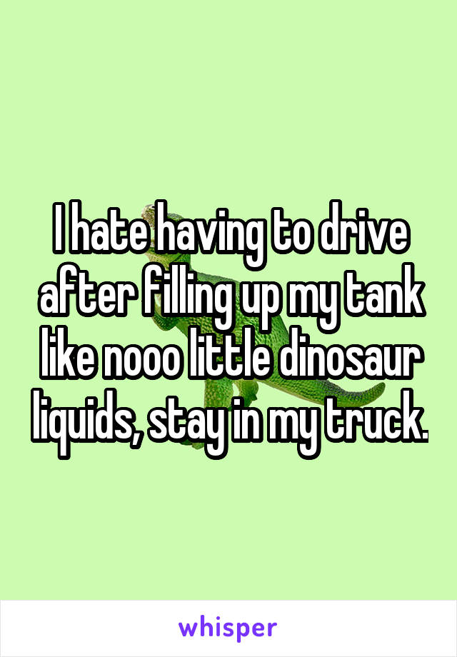 I hate having to drive after filling up my tank like nooo little dinosaur liquids, stay in my truck.