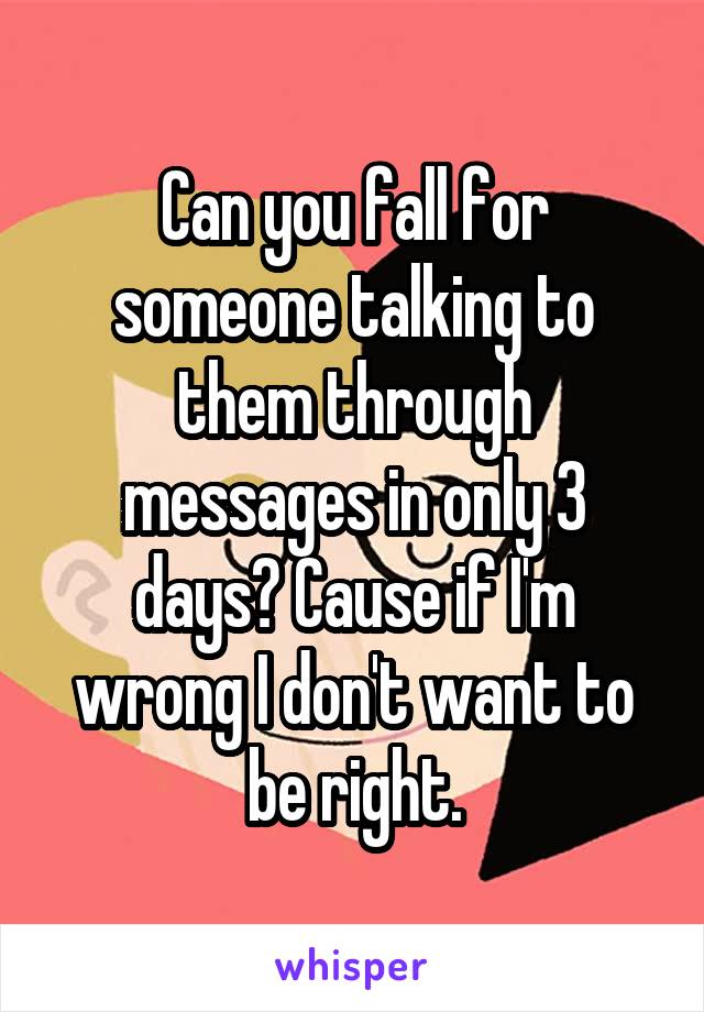 Can you fall for someone talking to them through messages in only 3 days? Cause if I'm wrong I don't want to be right.