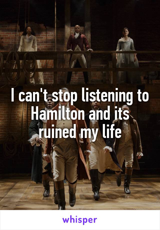 I can't stop listening to Hamilton and its ruined my life