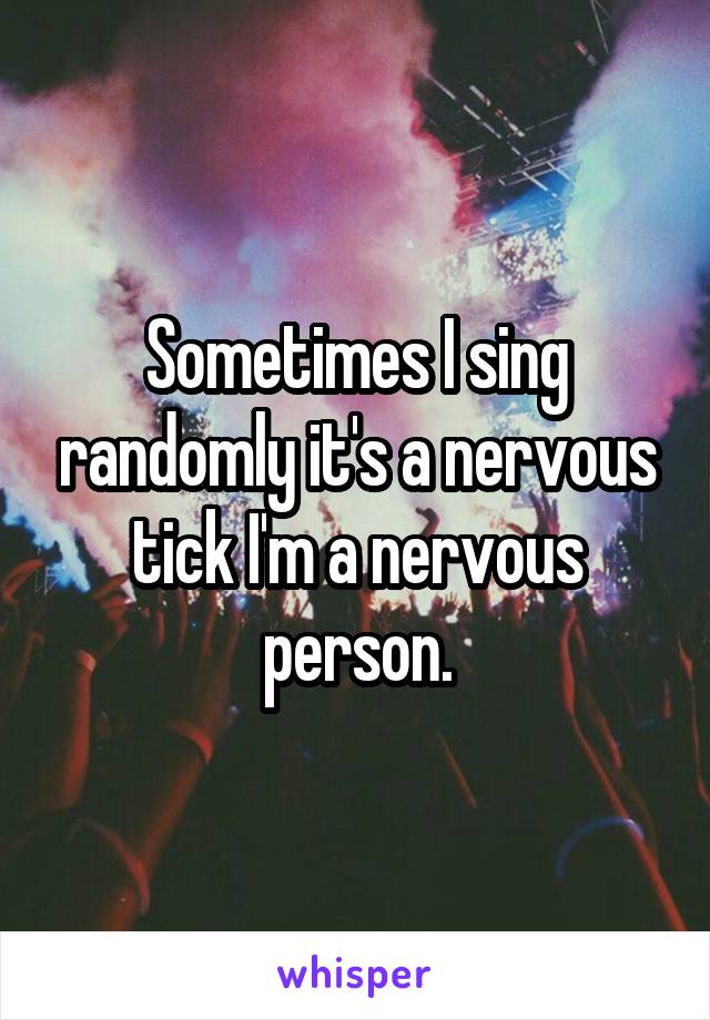 Sometimes I sing randomly it's a nervous tick I'm a nervous person.