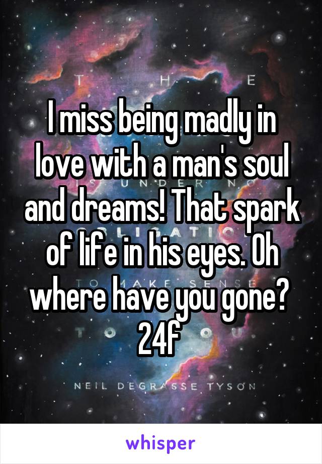 I miss being madly in love with a man's soul and dreams! That spark of life in his eyes. Oh where have you gone? 
24f 