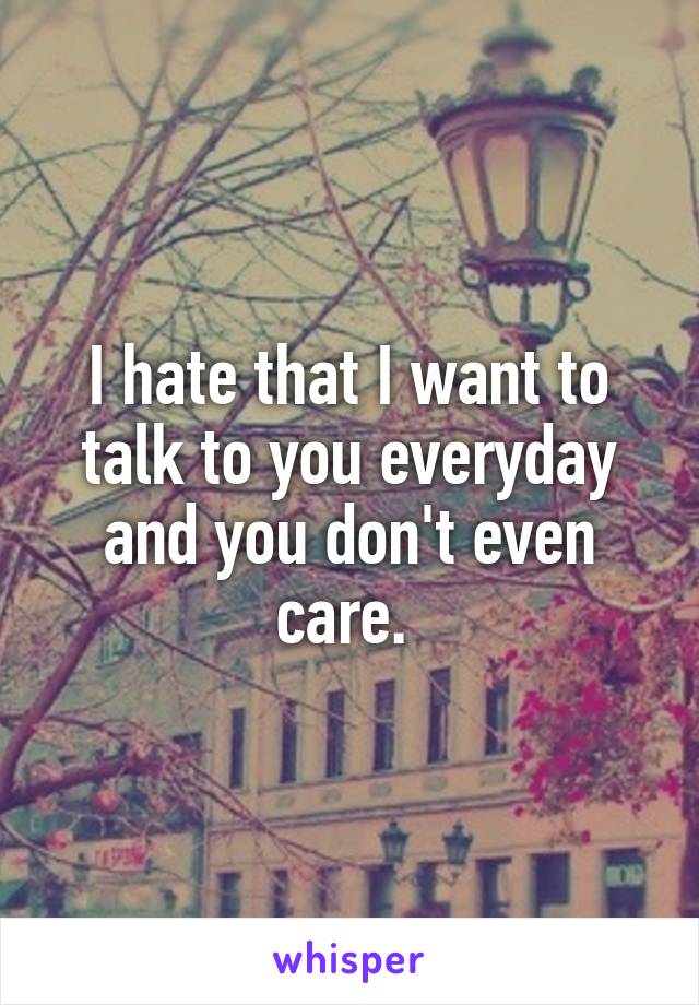 I hate that I want to talk to you everyday and you don't even care. 