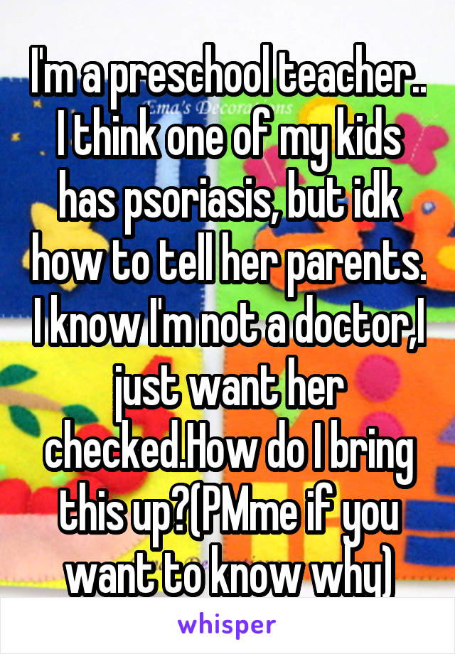 I'm a preschool teacher.. I think one of my kids has psoriasis, but idk how to tell her parents. I know I'm not a doctor,I just want her checked.How do I bring this up?(PMme if you want to know why)