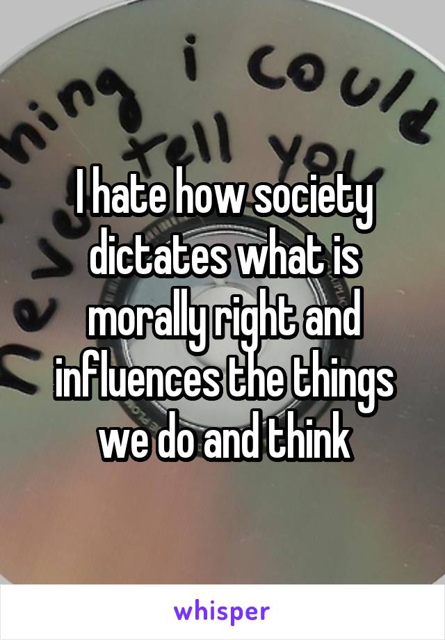 I hate how society dictates what is morally right and influences the things we do and think