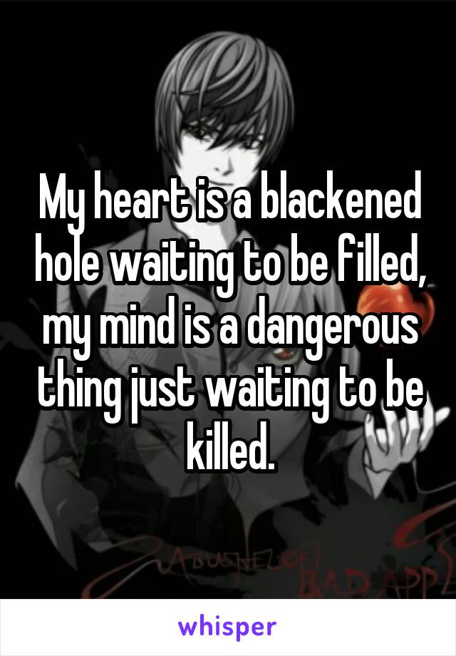 My heart is a blackened hole waiting to be filled, my mind is a dangerous thing just waiting to be killed.