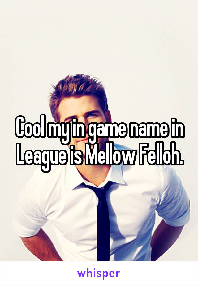 Cool my in game name in League is Mellow Felloh.