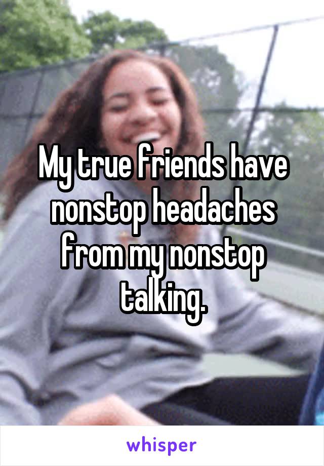 My true friends have nonstop headaches from my nonstop talking.