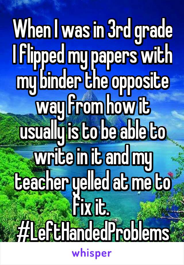 When I was in 3rd grade I flipped my papers with my binder the opposite way from how it usually is to be able to write in it and my teacher yelled at me to fix it. 
#LeftHandedProblems