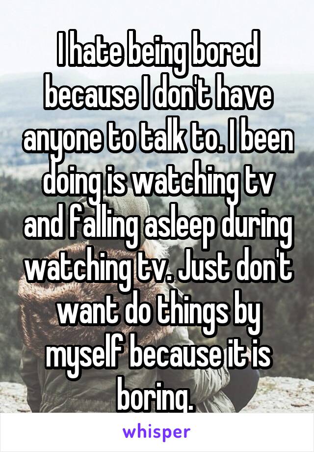 I hate being bored because I don't have anyone to talk to. I been doing is watching tv and falling asleep during watching tv. Just don't want do things by myself because it is boring. 