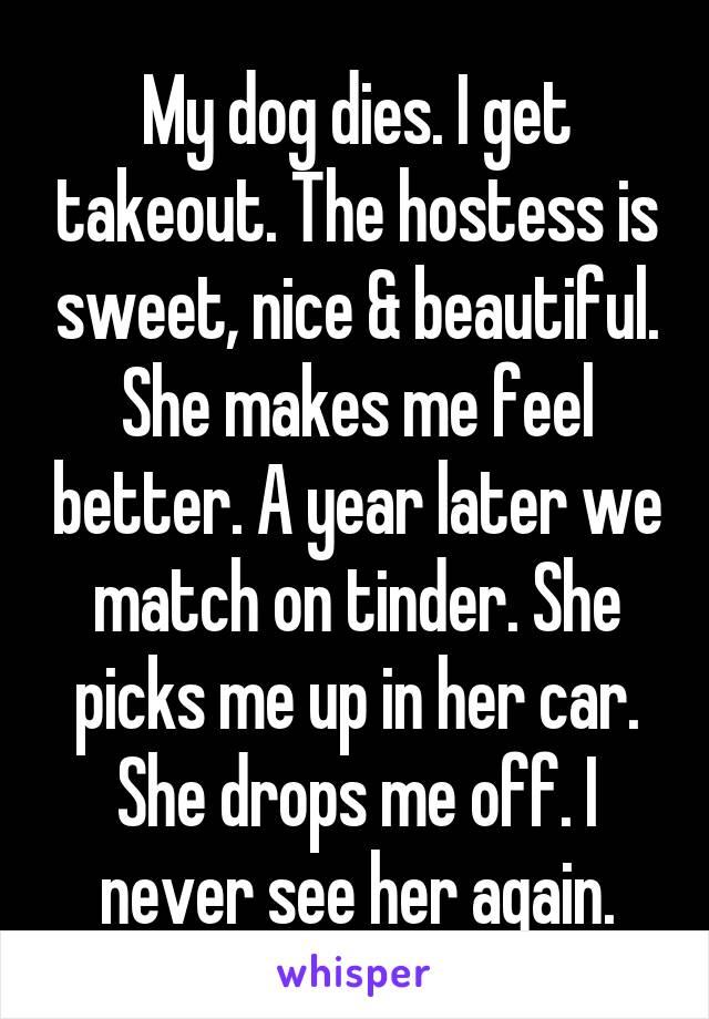 My dog dies. I get takeout. The hostess is sweet, nice & beautiful. She makes me feel better. A year later we match on tinder. She picks me up in her car. She drops me off. I never see her again.