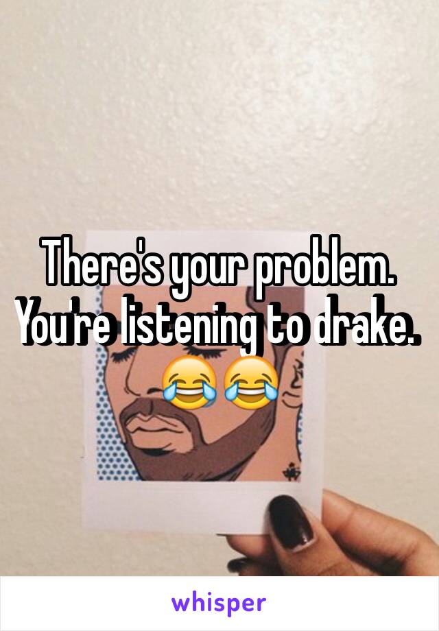 There's your problem. You're listening to drake. 😂😂