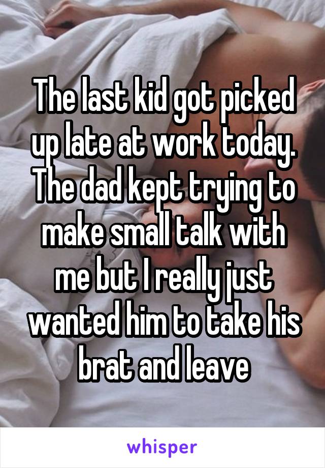 The last kid got picked up late at work today. The dad kept trying to make small talk with me but I really just wanted him to take his brat and leave