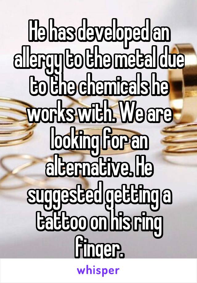 He has developed an allergy to the metal due to the chemicals he works with. We are looking for an alternative. He suggested getting a tattoo on his ring finger.