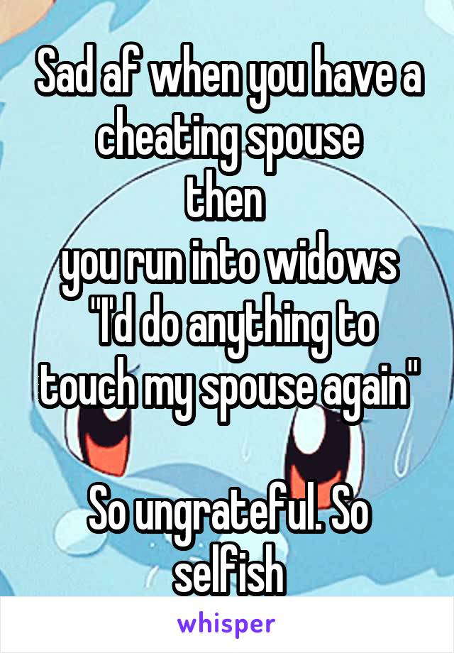 Sad af when you have a cheating spouse
then 
you run into widows
 "I'd do anything to touch my spouse again"

So ungrateful. So selfish