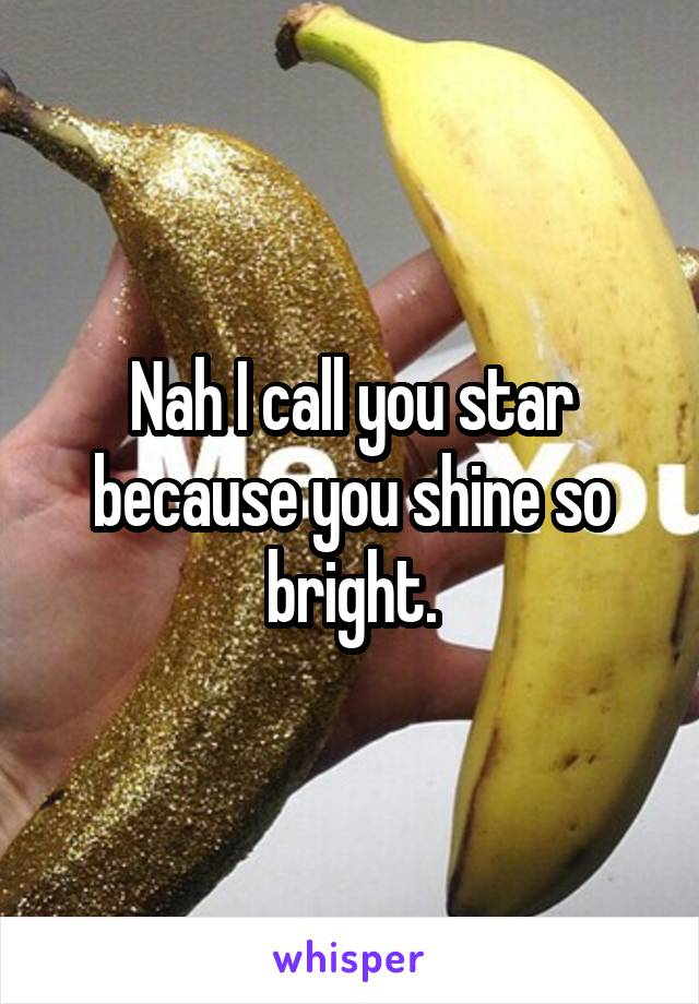 Nah I call you star because you shine so bright.