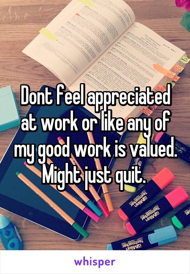 Dont feel appreciated at work or like any of my good work is valued. Might just quit. 