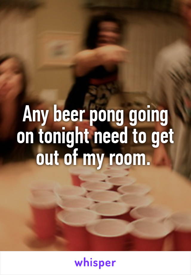 Any beer pong going on tonight need to get out of my room. 