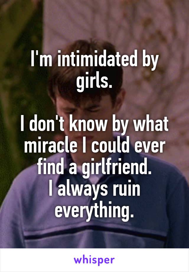 I'm intimidated by girls.

I don't know by what miracle I could ever find a girlfriend.
I always ruin everything.