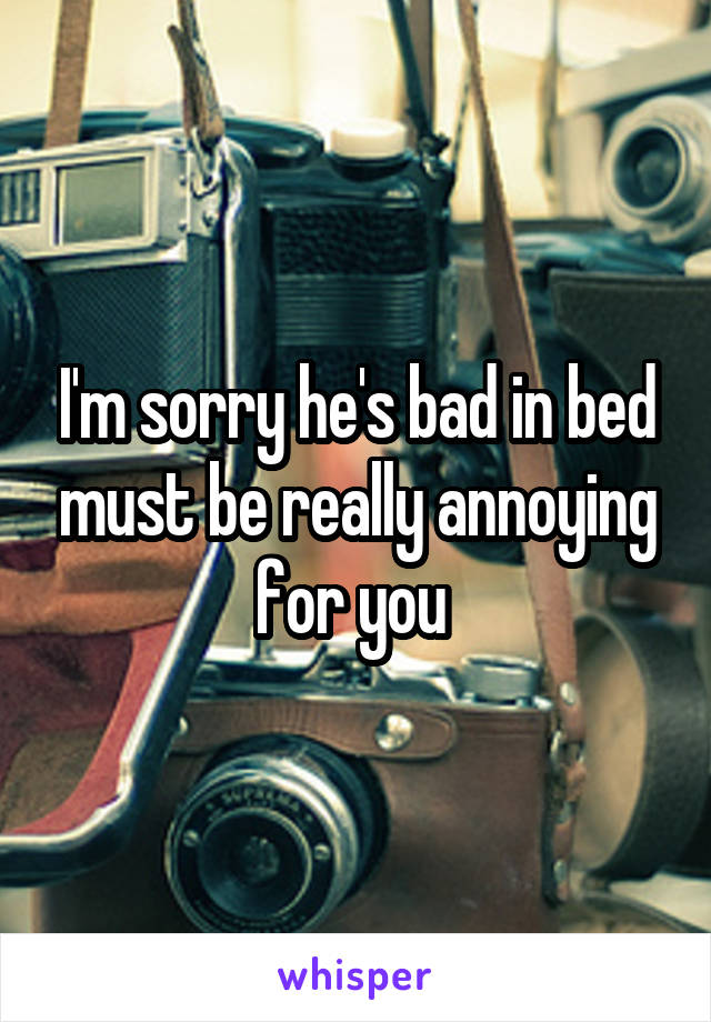 I'm sorry he's bad in bed must be really annoying for you 