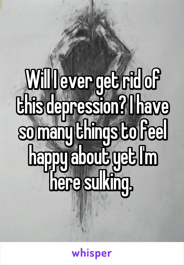 Will I ever get rid of this depression? I have so many things to feel happy about yet I'm here sulking. 