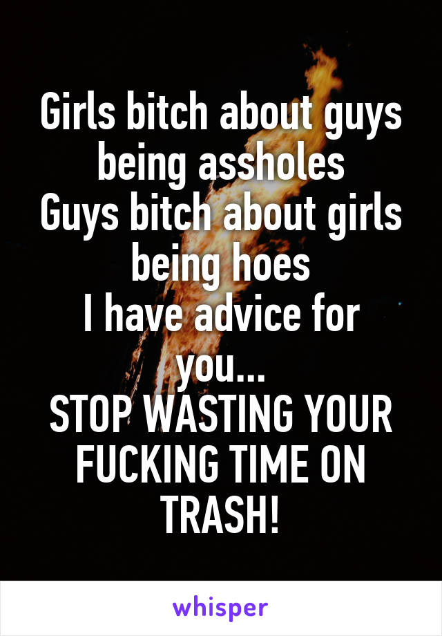 Girls bitch about guys being assholes
Guys bitch about girls being hoes
I have advice for you...
STOP WASTING YOUR FUCKING TIME ON TRASH!