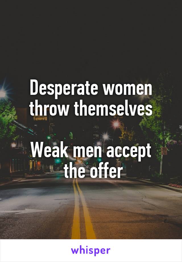 Desperate women throw themselves

Weak men accept
 the offer