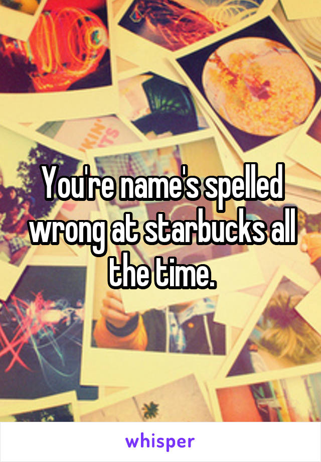 You're name's spelled wrong at starbucks all the time.