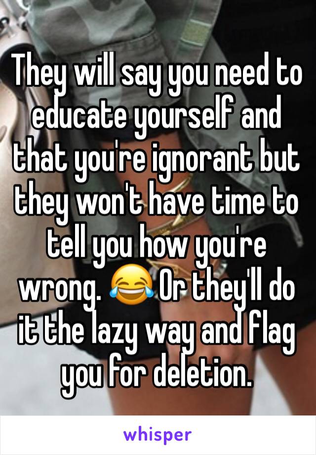 They will say you need to educate yourself and that you're ignorant but they won't have time to tell you how you're wrong. 😂 Or they'll do it the lazy way and flag you for deletion. 