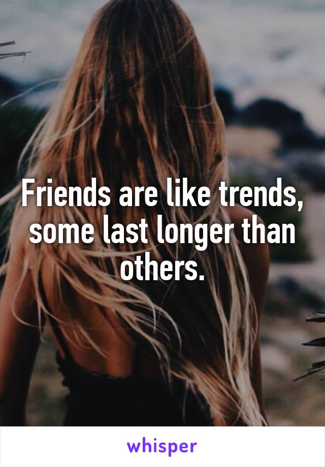 Friends are like trends, some last longer than others.