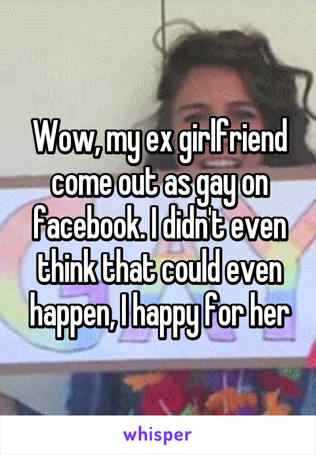 Wow, my ex girlfriend come out as gay on facebook. I didn't even think that could even happen, I happy for her