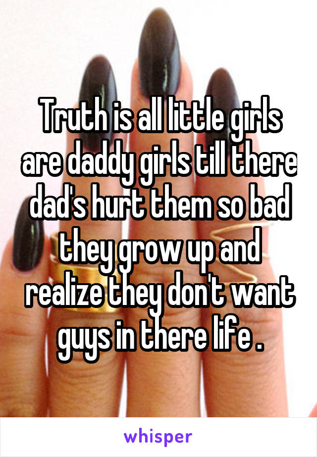 Truth is all little girls are daddy girls till there dad's hurt them so bad they grow up and realize they don't want guys in there life .