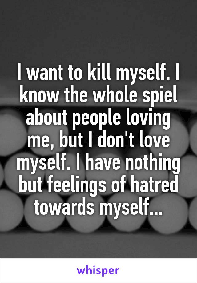 I want to kill myself. I know the whole spiel about people loving me, but I don't love myself. I have nothing but feelings of hatred towards myself...